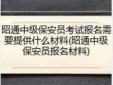 昭通中级保安员考试报名需要提供什么材料(昭通中级保安员报名材料)