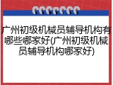 广州初级机械员辅导机构有哪些哪家好(广州初级机械员辅导机构哪家好)