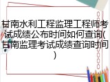 甘南水利工程监理工程师考试成绩公布时间如何查询(甘南监理考试成绩查询时间)