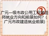 广元一级市政公用工程建造师就业方向和前景如何？(广元市政建造就业前景)