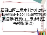 石景山区二级水利水电建造工程师证书如何领取有哪些渠道呢(石景山二级水利证书领取渠道)