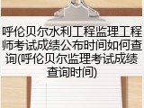 呼伦贝尔水利工程监理工程师考试成绩公布时间如何查询(呼伦贝尔监理考试成绩查询时间)