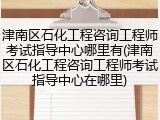 津南区石化工程咨询工程师考试指导中心哪里有(津南区石化工程咨询工程师考试指导中心在哪里)