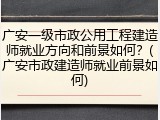 广安一级市政公用工程建造师就业方向和前景如何？(广安市政建造师就业前景如何)