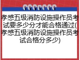 孝感五级消防设施操作员考试要多少分才能合格通过(孝感五级消防设施操作员考试合格分多少)