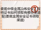 娄底中级金属冶炼安全工程师证书如何领取有哪些渠道呢(娄底金属安全证书领取渠道)