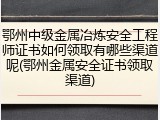 鄂州中级金属冶炼安全工程师证书如何领取有哪些渠道呢(鄂州金属安全证书领取渠道)