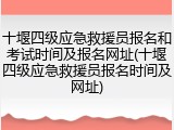 十堰四级应急救援员报名和考试时间及报名网址(十堰四级应急救援员报名时间及网址)