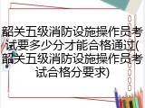 韶关五级消防设施操作员考试要多少分才能合格通过(韶关五级消防设施操作员考试合格分要求)