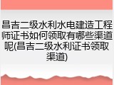 昌吉二级水利水电建造工程师证书如何领取有哪些渠道呢(昌吉二级水利证书领取渠道)