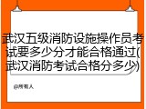 武汉五级消防设施操作员考试要多少分才能合格通过(武汉消防考试合格分多少)