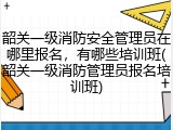 韶关一级消防安全管理员在哪里报名，有哪些培训班(韶关一级消防管理员报名培训班)