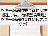 湘潭一级消防安全管理员在哪里报名，有哪些培训班(湘潭一级消防管理员报名培训班)