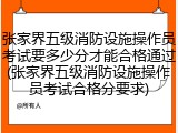 张家界五级消防设施操作员考试要多少分才能合格通过(张家界五级消防设施操作员考试合格分要求)