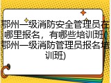 鄂州一级消防安全管理员在哪里报名，有哪些培训班(鄂州一级消防管理员报名培训班)