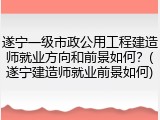 遂宁一级市政公用工程建造师就业方向和前景如何？(遂宁建造师就业前景如何)