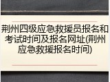 荆州四级应急救援员报名和考试时间及报名网址(荆州应急救援报名时间)