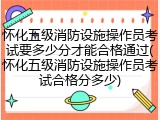 怀化五级消防设施操作员考试要多少分才能合格通过(怀化五级消防设施操作员考试合格分多少)