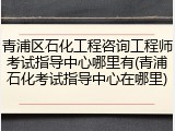 青浦区石化工程咨询工程师考试指导中心哪里有(青浦石化考试指导中心在哪里)
