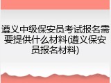 遵义中级保安员考试报名需要提供什么材料(遵义保安员报名材料)