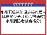 永州五级消防设施操作员考试要多少分才能合格通过(永州消防考试合格分)