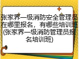 张家界一级消防安全管理员在哪里报名,有哪些培训班(张家界一级消防管理员报名培训班)
