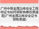 广州中级金属冶炼安全工程师证书如何领取有哪些渠道呢(广州金属冶炼安全证书领取渠道)