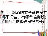 湘西一级消防安全管理员在哪里报名,有哪些培训班(湘西消防管理员报名处)