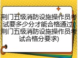荆门五级消防设施操作员考试要多少分才能合格通过(荆门五级消防设施操作员考试合格分要求)