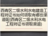 西青区二级水利水电建造工程师证书如何领取有哪些渠道呢(西青区二级水利水电工程师证书领取渠道)