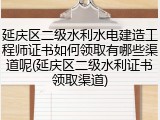 延庆区二级水利水电建造工程师证书如何领取有哪些渠道呢(延庆区二级水利证书领取渠道)