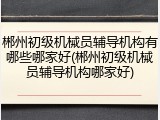 郴州初级机械员辅导机构有哪些哪家好(郴州初级机械员辅导机构哪家好)
