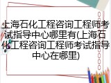 上海石化工程咨询工程师考试指导中心哪里有(上海石化工程咨询工程师考试指导中心在哪里)