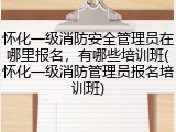 怀化一级消防安全管理员在哪里报名,有哪些培训班(怀化一级消防管理员报名培训班)