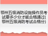 鄂州五级消防设施操作员考试要多少分才能合格通过(鄂州五级消防考试合格分)