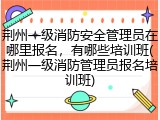 荆州一级消防安全管理员在哪里报名,有哪些培训班(荆州一级消防管理员报名培训班)