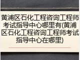 黄浦区石化工程咨询工程师考试指导中心哪里有(黄浦区石化工程咨询工程师考试指导中心在哪里)
