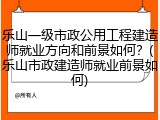 乐山一级市政公用工程建造师就业方向和前景如何？(乐山市政建造师就业前景如何)