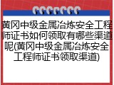 黄冈中级金属冶炼安全工程师证书如何领取有哪些渠道呢(黄冈中级金属冶炼安全工程师证书领取渠道)