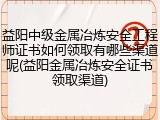 益阳中级金属冶炼安全工程师证书如何领取有哪些渠道呢(益阳金属冶炼安全证书领取渠道)