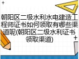 朝阳区二级水利水电建造工程师证书如何领取有哪些渠道呢(朝阳区二级水利证书领取渠道)