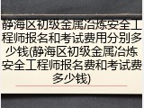 静海区初级金属冶炼安全工程师报名和考试费用分别多少钱(静海区初级金属冶炼安全工程师报名费和考试费多少钱)