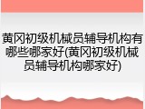 黄冈初级机械员辅导机构有哪些哪家好(黄冈初级机械员辅导机构哪家好)