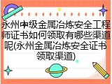 永州中级金属冶炼安全工程师证书如何领取有哪些渠道呢(永州金属冶炼安全证书领取渠道)