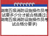 湖南五级消防设施操作员考试要多少分才能合格通过(湖南五级消防设施操作员考试合格分要求)