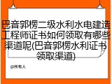 巴音郭楞二级水利水电建造工程师证书如何领取有哪些渠道呢(巴音郭楞水利证书领取渠道)