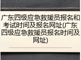 广东四级应急救援员报名和考试时间及报名网址(广东四级应急救援员报名时间及网址)