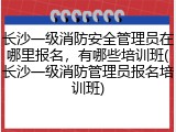 长沙一级消防安全管理员在哪里报名，有哪些培训班(长沙一级消防管理员报名培训班)
