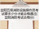 益阳五级消防设施操作员考试要多少分才能合格通过(益阳消防考试合格分)