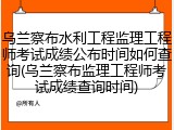 乌兰察布水利工程监理工程师考试成绩公布时间如何查询(乌兰察布监理工程师考试成绩查询时间)